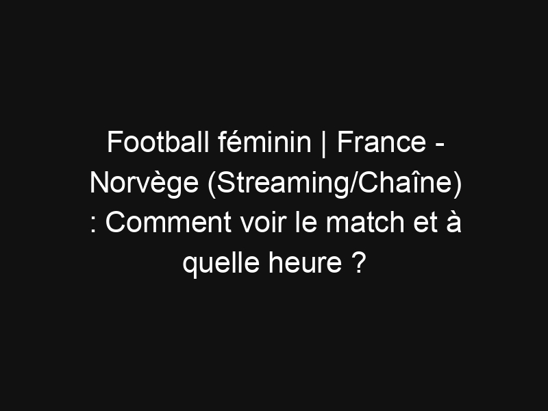 France Norvège (Streaming/Chaîne) Comment voir le match et à quelle