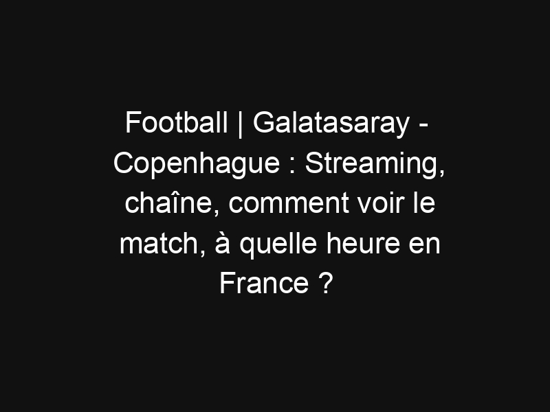 Football | Galatasaray – Copenhague : Streaming, chaîne, comment voir le match, à quelle heure en France ?