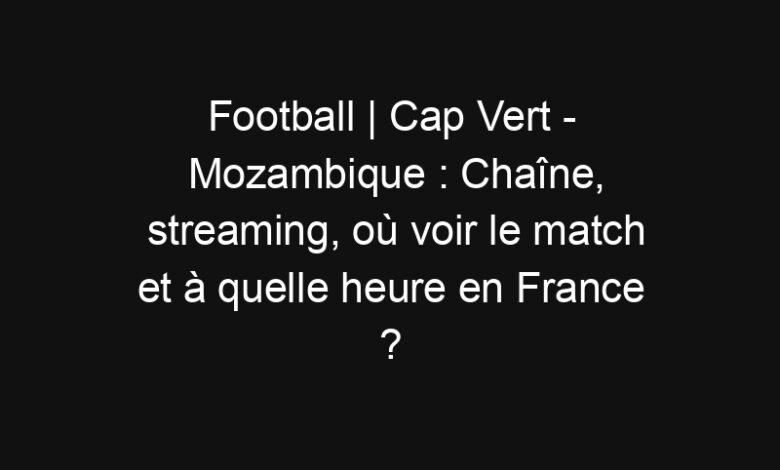 Football | Cap Vert - Mozambique : Chaîne, streaming, où voir le match et à quelle heure en France ? | Mediasportif