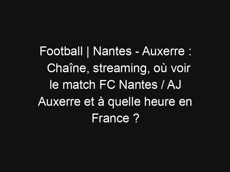 Football | Nantes – Auxerre : Chaîne, streaming, où voir le match FC Nantes / AJ Auxerre et à quelle heure en France ?