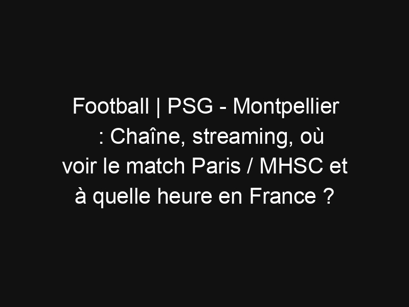 Football | PSG – Montpellier : Chaîne, streaming, où voir le match Paris / MHSC et à quelle heure en France ?
